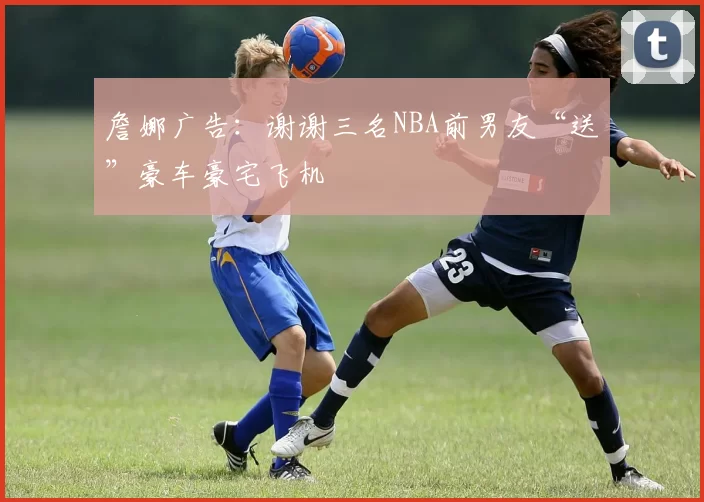 詹娜广告：谢谢三名NBA前男友“送”豪车豪宅飞机