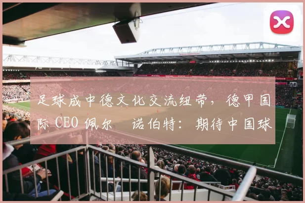 足球成中德文化交流纽带，德甲国际 CEO 佩尔・诺伯特：期待中国球员登场