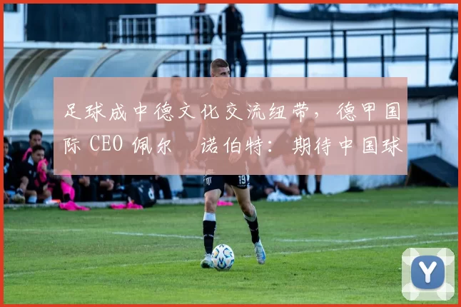 足球成中德文化交流纽带，德甲国际 CEO 佩尔・诺伯特：期待中国球员登场