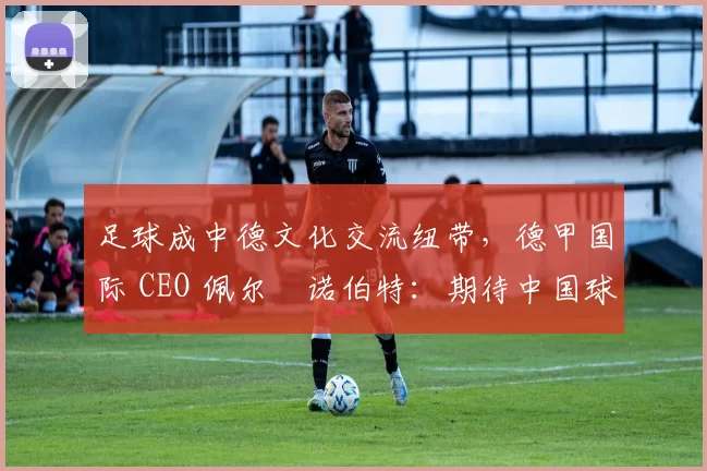 足球成中德文化交流纽带,德甲国际 CEO 佩尔・诺伯特:期待中国球员登场