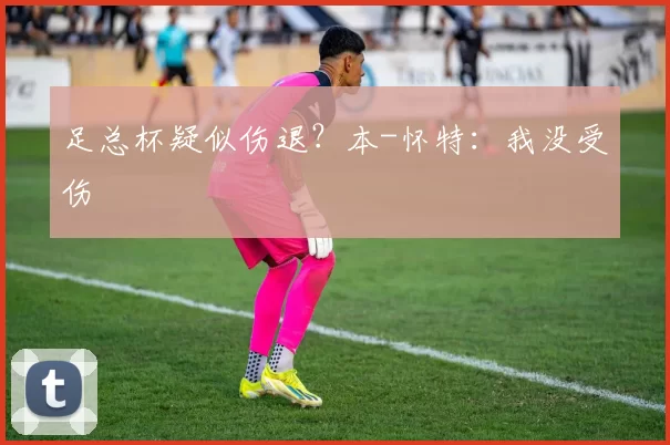 足总杯疑似伤退？本-怀特：我没受伤