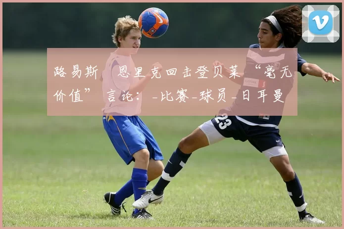 路易斯・恩里克回击登贝莱 “毫无价值” 言论：_比赛_球员_日耳曼