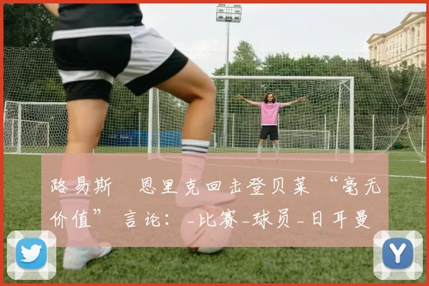 路易斯・恩里克回击登贝莱 “毫无价值” 言论：_比赛_球员_日耳曼