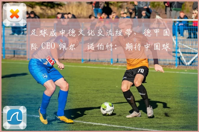 足球成中德文化交流纽带，德甲国际 CEO 佩尔・诺伯特：期待中国球员登场