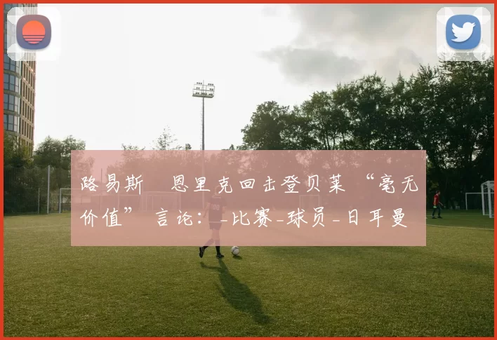 路易斯・恩里克回击登贝莱 “毫无价值” 言论：_比赛_球员_日耳曼