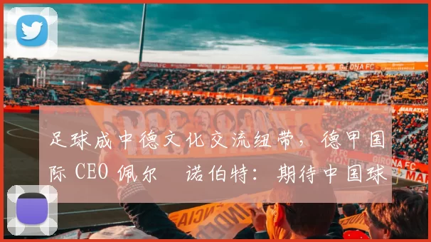 足球成中德文化交流纽带，德甲国际 CEO 佩尔・诺伯特：期待中国球员登场