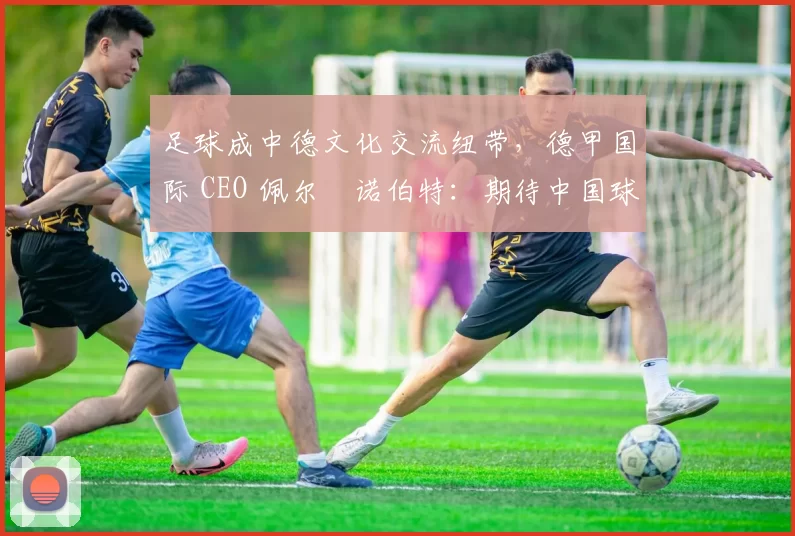 足球成中德文化交流纽带，德甲国际 CEO 佩尔・诺伯特：期待中国球员登场