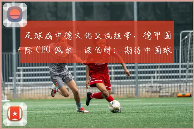 足球成中德文化交流纽带，德甲国际 CEO 佩尔・诺伯特：期待中国球员登场