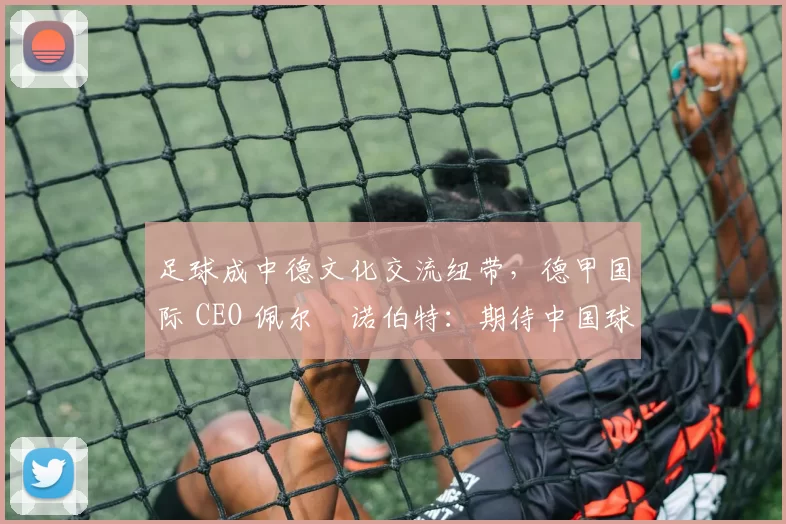足球成中德文化交流纽带，德甲国际 CEO 佩尔・诺伯特：期待中国球员登场