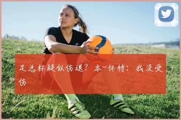 足总杯疑似伤退？本-怀特：我没受伤
