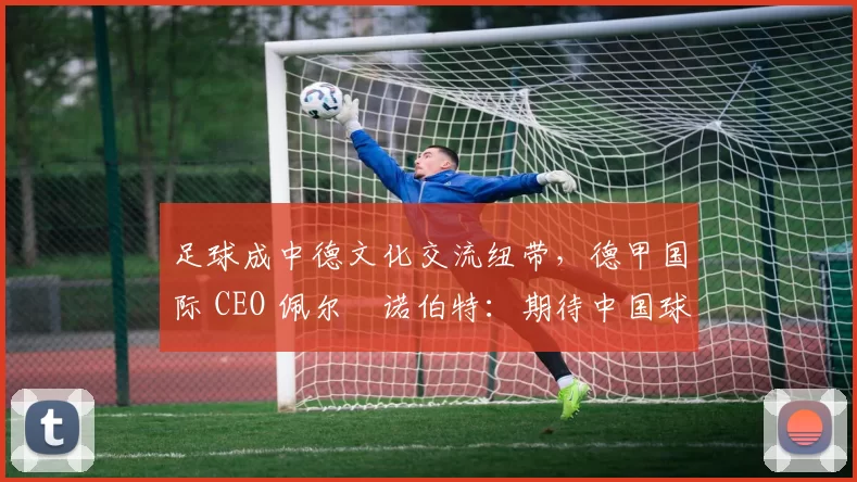 足球成中德文化交流纽带，德甲国际 CEO 佩尔・诺伯特：期待中国球员登场