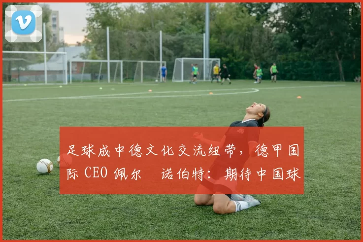 足球成中德文化交流纽带，德甲国际 CEO 佩尔・诺伯特：期待中国球员登场