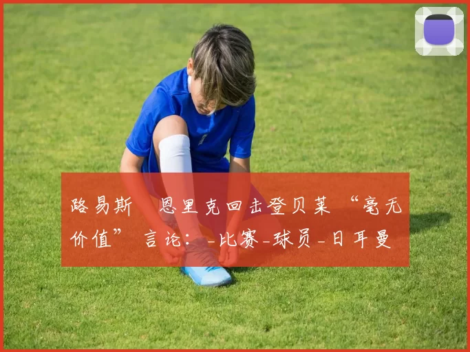 路易斯・恩里克回击登贝莱 “毫无价值” 言论：_比赛_球员_日耳曼