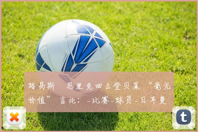 路易斯・恩里克回击登贝莱 “毫无价值” 言论：_比赛_球员_日耳曼