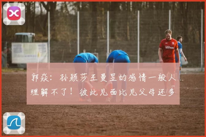 郭焱:孙颖莎王曼昱的感情一般人理解不了!彼此见面比见父母还多