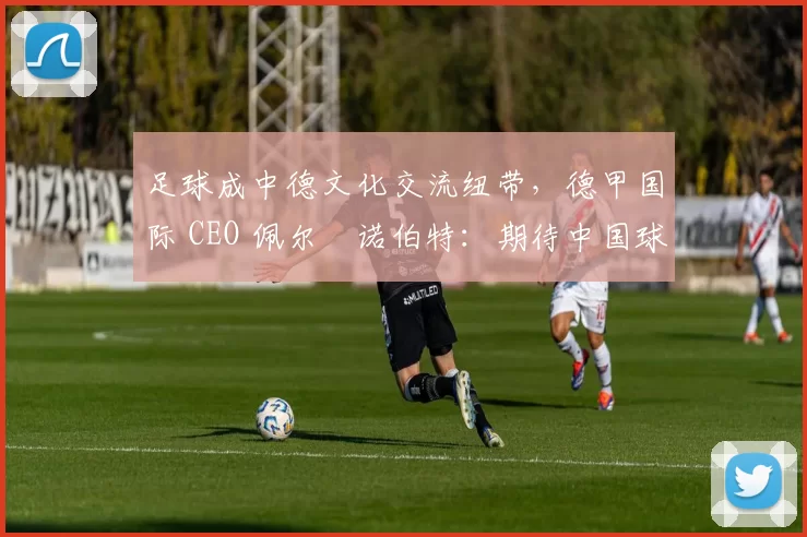 足球成中德文化交流纽带，德甲国际 CEO 佩尔・诺伯特：期待中国球员登场