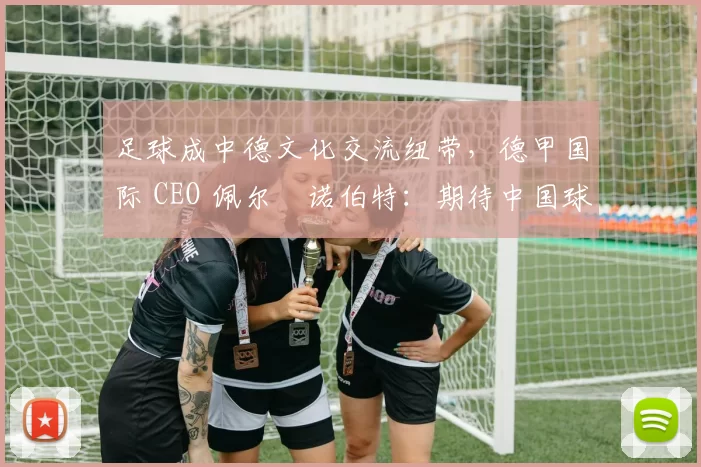 足球成中德文化交流纽带，德甲国际 CEO 佩尔・诺伯特：期待中国球员登场