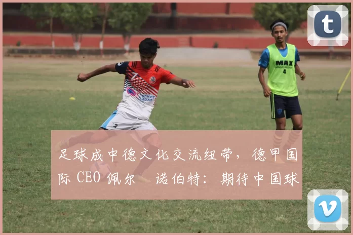 足球成中德文化交流纽带，德甲国际 CEO 佩尔・诺伯特：期待中国球员登场