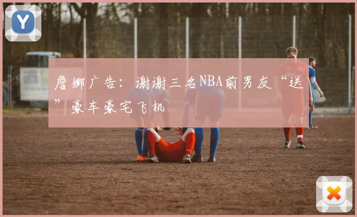 詹娜广告：谢谢三名NBA前男友“送”豪车豪宅飞机