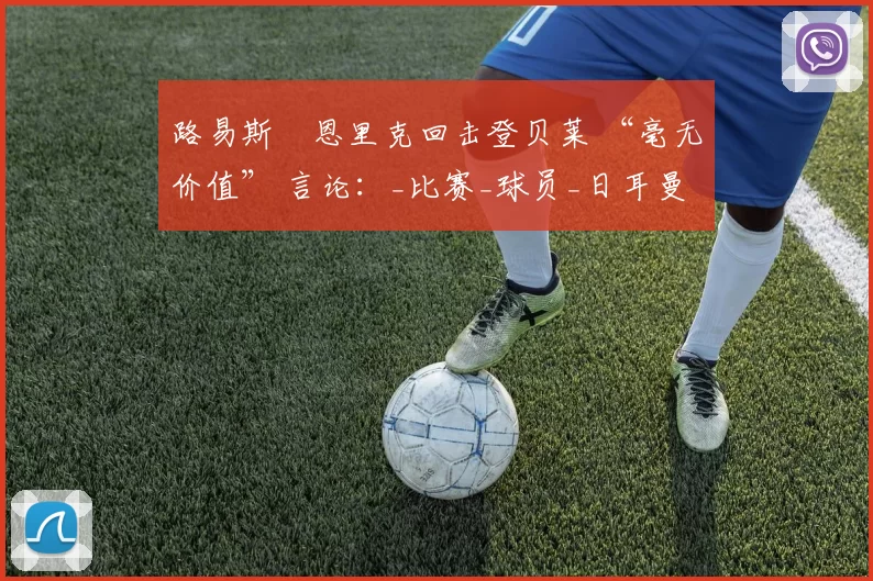 路易斯・恩里克回击登贝莱 “毫无价值” 言论：_比赛_球员_日耳曼