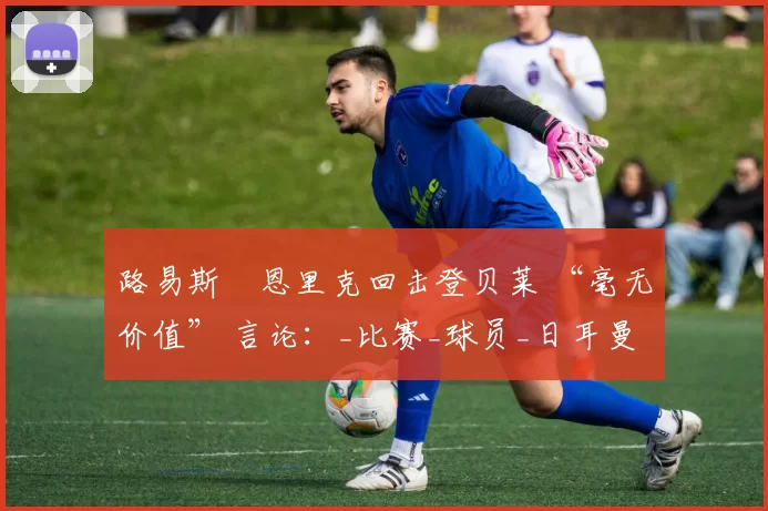 路易斯・恩里克回击登贝莱 “毫无价值” 言论：_比赛_球员_日耳曼