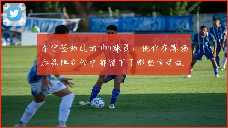 李宁签约过的nba球员，他们在赛场和品牌合作中都留下了哪些传奇故事？