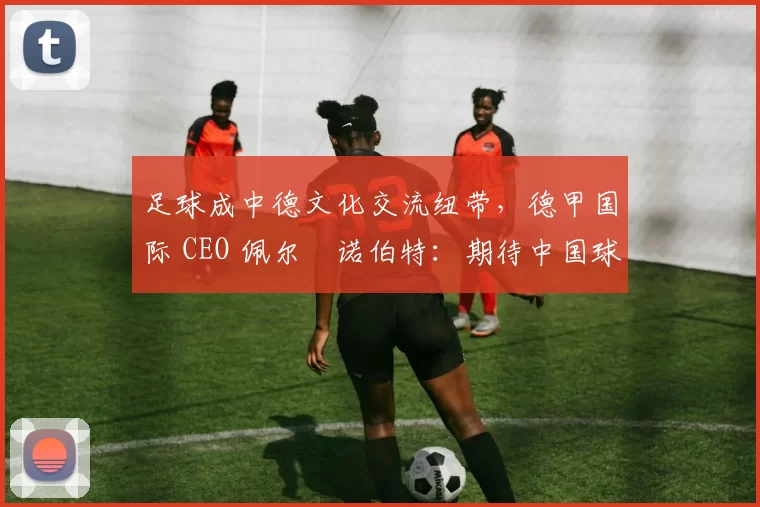 足球成中德文化交流纽带，德甲国际 CEO 佩尔・诺伯特：期待中国球员登场