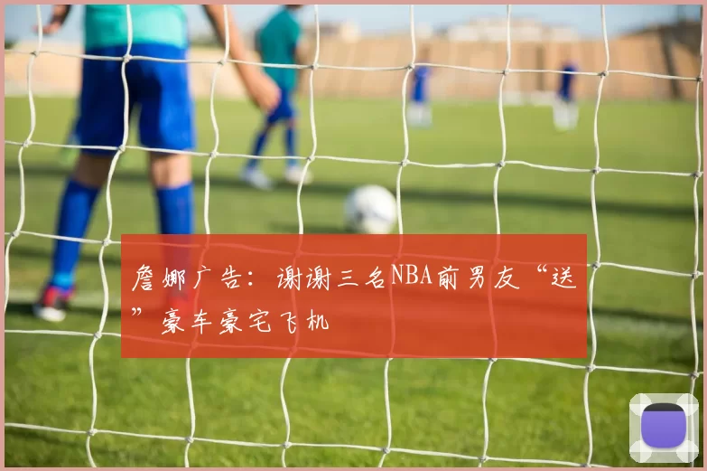 詹娜广告：谢谢三名NBA前男友“送”豪车豪宅飞机