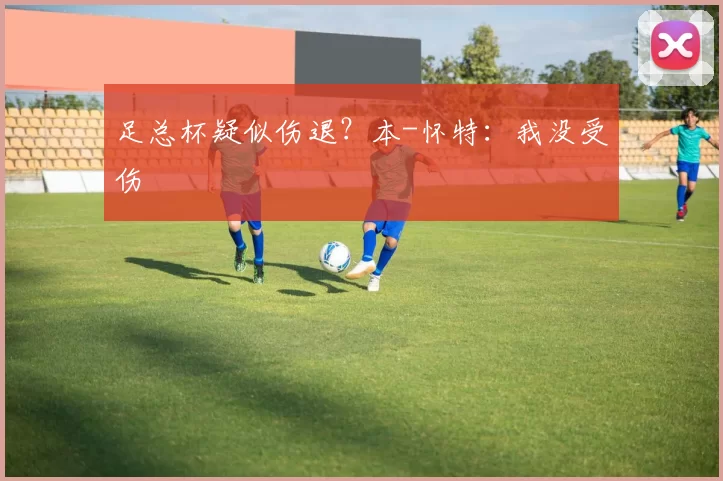 足总杯疑似伤退？本-怀特：我没受伤