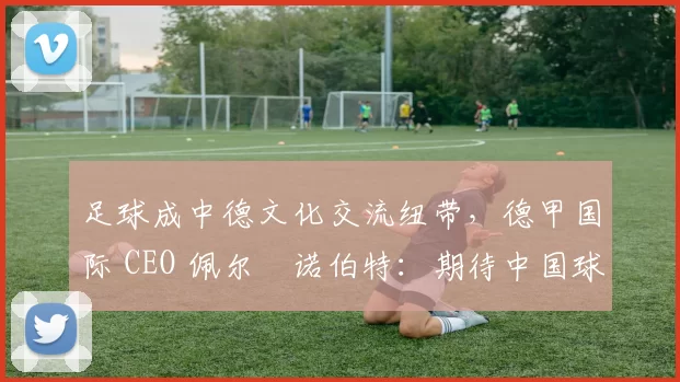 足球成中德文化交流纽带，德甲国际 CEO 佩尔・诺伯特：期待中国球员登场
