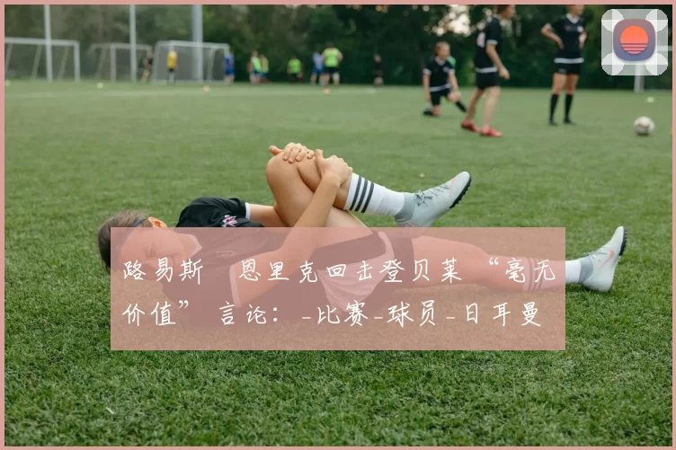 路易斯・恩里克回击登贝莱 “毫无价值” 言论：_比赛_球员_日耳曼