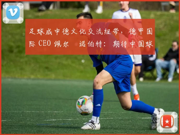 足球成中德文化交流纽带，德甲国际 CEO 佩尔・诺伯特：期待中国球员登场