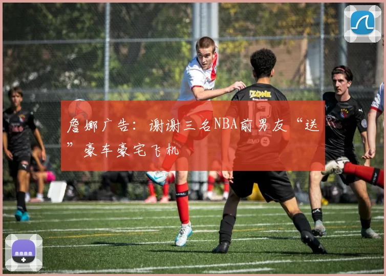 詹娜广告：谢谢三名NBA前男友“送”豪车豪宅飞机