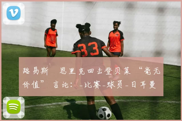 路易斯・恩里克回击登贝莱 “毫无价值” 言论：_比赛_球员_日耳曼