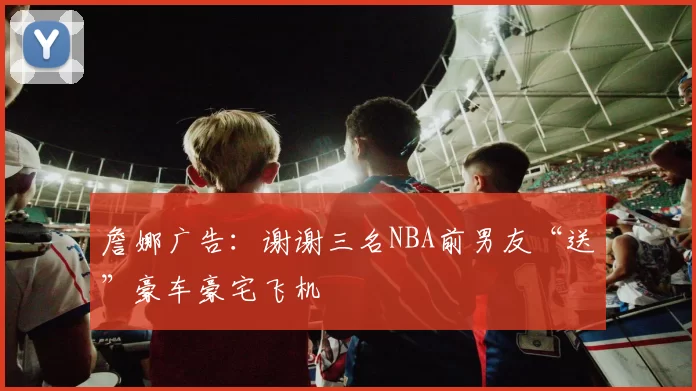 詹娜广告：谢谢三名NBA前男友“送”豪车豪宅飞机
