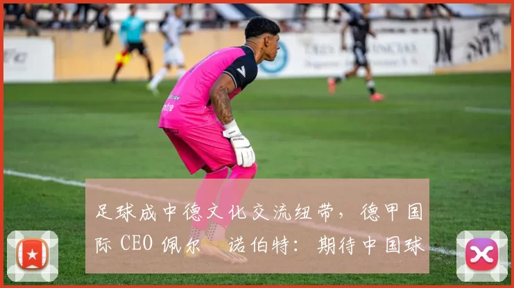 足球成中德文化交流纽带，德甲国际 CEO 佩尔・诺伯特：期待中国球员登场