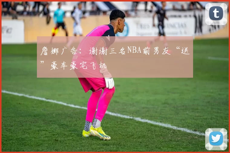 詹娜广告：谢谢三名NBA前男友“送”豪车豪宅飞机