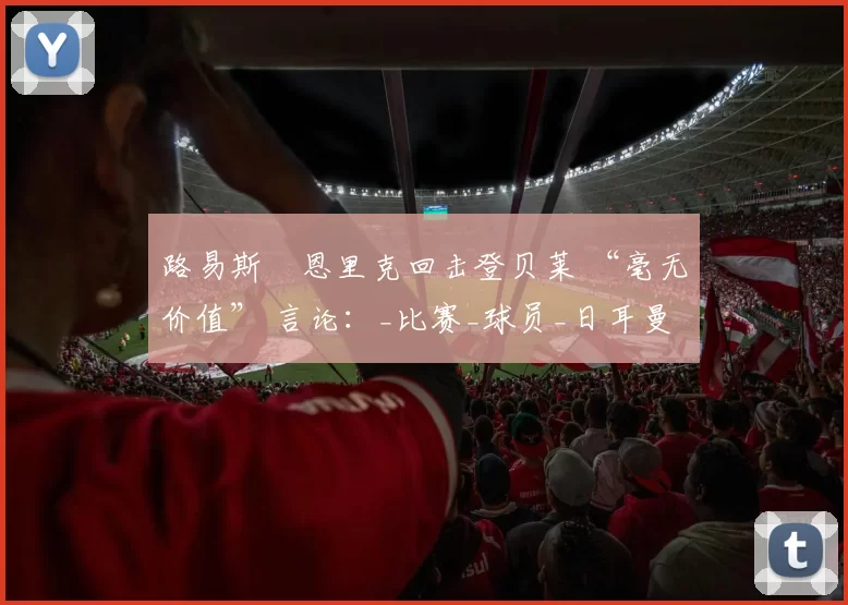 路易斯・恩里克回击登贝莱 “毫无价值” 言论：_比赛_球员_日耳曼