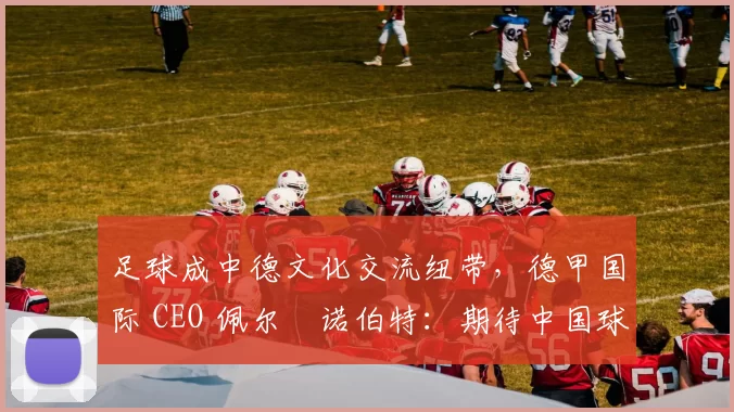 足球成中德文化交流纽带，德甲国际 CEO 佩尔・诺伯特：期待中国球员登场