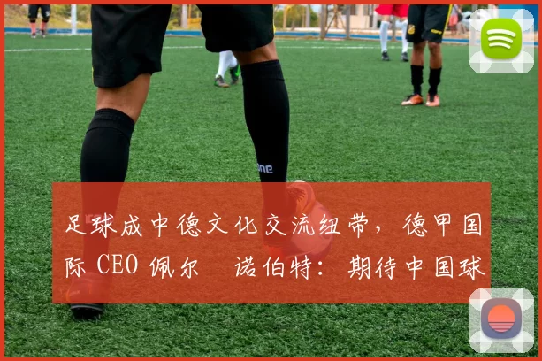足球成中德文化交流纽带，德甲国际 CEO 佩尔・诺伯特：期待中国球员登场