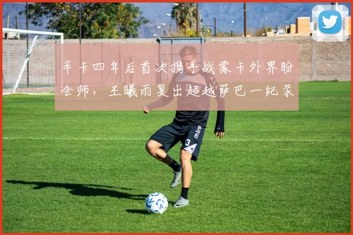 辛卡四年后首次携手战蒙卡外界盼会师，王曦雨复出超越萨巴一纪录