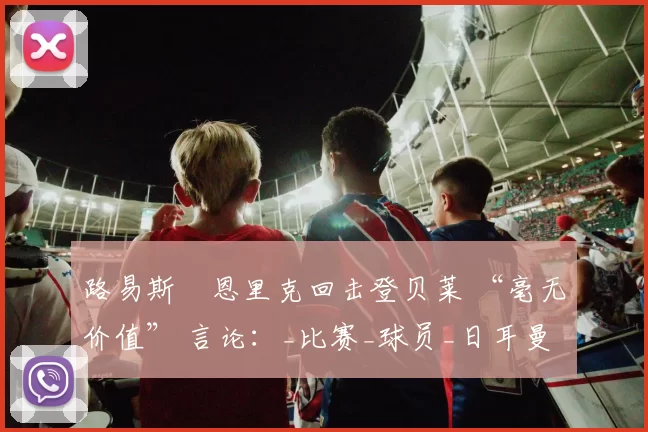 路易斯・恩里克回击登贝莱 “毫无价值” 言论：_比赛_球员_日耳曼