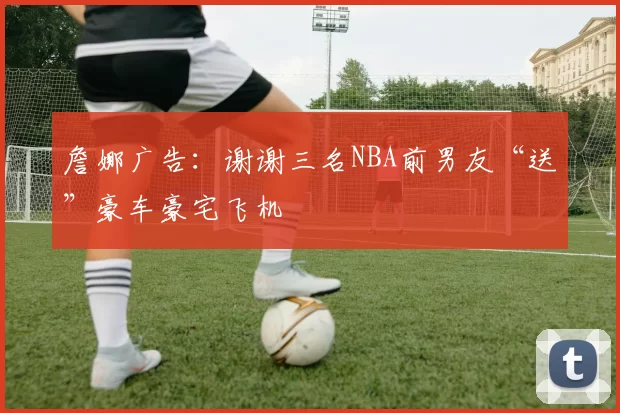 詹娜广告：谢谢三名NBA前男友“送”豪车豪宅飞机