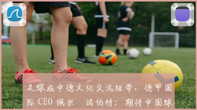 足球成中德文化交流纽带，德甲国际 CEO 佩尔・诺伯特：期待中国球员登场
