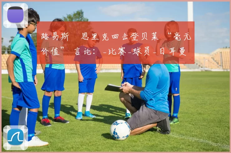 路易斯・恩里克回击登贝莱 “毫无价值” 言论：_比赛_球员_日耳曼