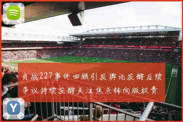 肖战227事件回顾引发舆论发酵后续争议持续发酵关注焦点转向版权责任
