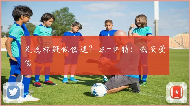 足总杯疑似伤退？本-怀特：我没受伤