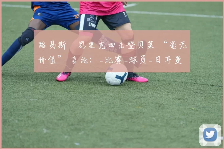 路易斯・恩里克回击登贝莱 “毫无价值” 言论：_比赛_球员_日耳曼