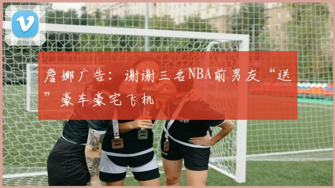 詹娜广告：谢谢三名NBA前男友“送”豪车豪宅飞机