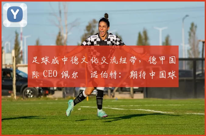 足球成中德文化交流纽带，德甲国际 CEO 佩尔・诺伯特：期待中国球员登场